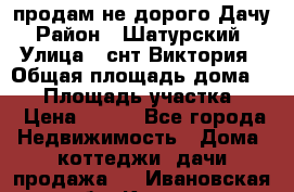 продам не дорого Дачу › Район ­ Шатурский  › Улица ­ снт Виктория › Общая площадь дома ­ 45 › Площадь участка ­ 7 › Цена ­ 500 - Все города Недвижимость » Дома, коттеджи, дачи продажа   . Ивановская обл.,Кохма г.